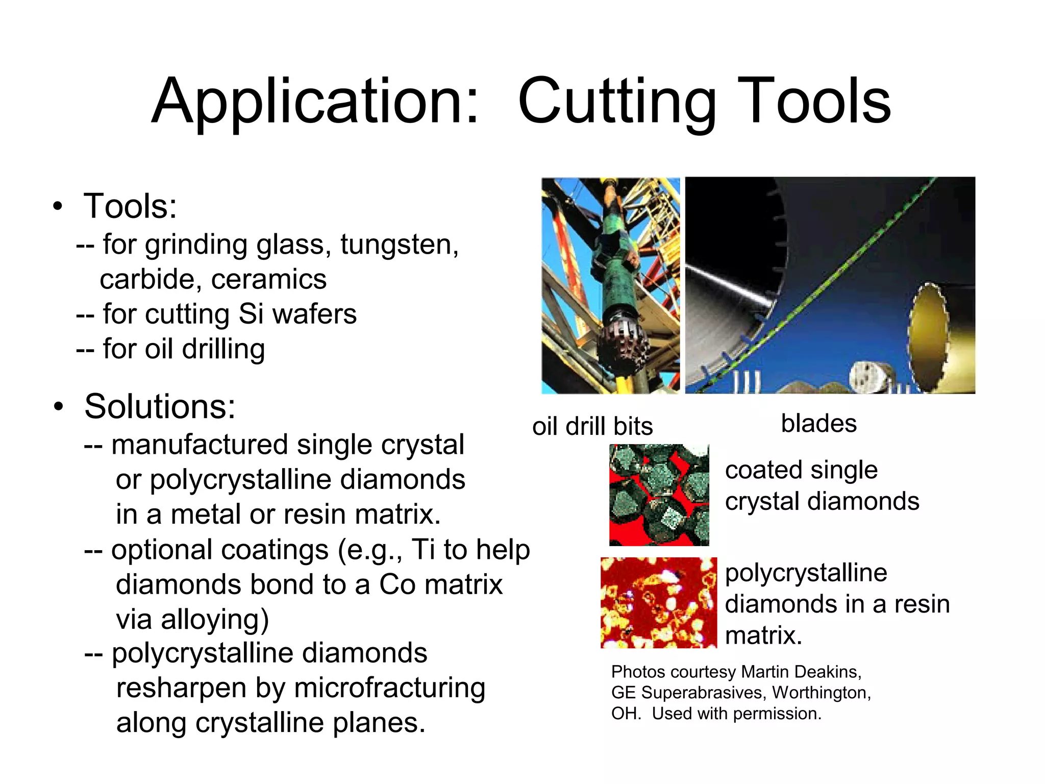 • Tools:
-- for grinding glass, tungsten,
carbide, ceramics
-- for cutting Si wafers
-- for oil drilling
bladesoil drill bits
• Solutions:
coated single
crystal diamonds
polycrystalline
diamonds in a resin
matrix.
Photos courtesy Martin Deakins,
GE Superabrasives, Worthington,
OH. Used with permission.
Application: Cutting Tools
-- manufactured single crystal
or polycrystalline diamonds
in a metal or resin matrix.
-- optional coatings (e.g., Ti to help
diamonds bond to a Co matrix
via alloying)
-- polycrystalline diamonds
resharpen by microfracturing
along crystalline planes.
 