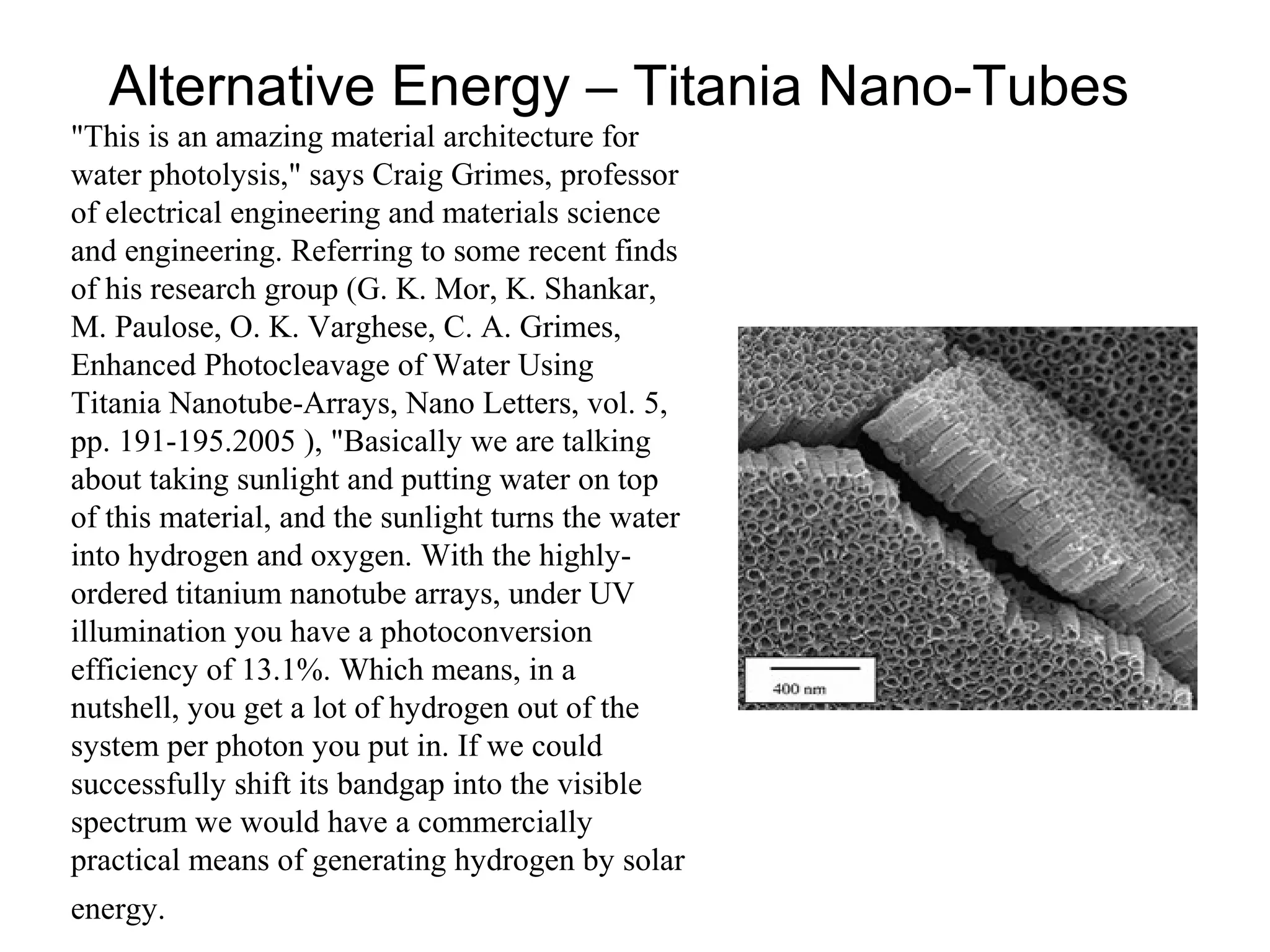 Alternative Energy – Titania Nano-Tubes
"This is an amazing material architecture for
water photolysis," says Craig Grimes, professor
of electrical engineering and materials science
and engineering. Referring to some recent finds
of his research group (G. K. Mor, K. Shankar,
M. Paulose, O. K. Varghese, C. A. Grimes,
Enhanced Photocleavage of Water Using
Titania Nanotube-Arrays, Nano Letters, vol. 5,
pp. 191-195.2005 ), "Basically we are talking
about taking sunlight and putting water on top
of this material, and the sunlight turns the water
into hydrogen and oxygen. With the highly-
ordered titanium nanotube arrays, under UV
illumination you have a photoconversion
efficiency of 13.1%. Which means, in a
nutshell, you get a lot of hydrogen out of the
system per photon you put in. If we could
successfully shift its bandgap into the visible
spectrum we would have a commercially
practical means of generating hydrogen by solar
energy.
 