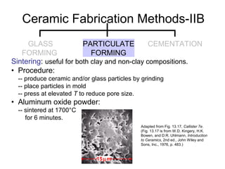 Sintering: useful for both clay and non-clay compositions.
• Procedure:
-- produce ceramic and/or glass particles by grinding
-- place particles in mold
-- press at elevated T to reduce pore size.
• Aluminum oxide powder:
-- sintered at 1700°C
for 6 minutes.
Adapted from Fig. 13.17, Callister 7e.
(Fig. 13.17 is from W.D. Kingery, H.K.
Bowen, and D.R. Uhlmann, Introduction
to Ceramics, 2nd ed., John Wiley and
Sons, Inc., 1976, p. 483.)
Ceramic Fabrication Methods-IIB
15µm
GLASS
FORMING
PARTICULATE
FORMING
CEMENTATION
 