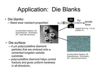 tensile
force
Ao
Addie
die
• Die blanks:
-- Need wear resistant properties!
• Die surface:
-- 4 µm polycrystalline diamond
particles that are sintered onto a
cemented tungsten carbide
substrate.
-- polycrystalline diamond helps control
fracture and gives uniform hardness
in all directions.
Courtesy Martin Deakins, GE
Superabrasives, Worthington,
OH. Used with permission.
Adapted from Fig. 11.8 (d),
Callister 7e.Courtesy Martin Deakins, GE
Superabrasives, Worthington,
OH. Used with permission.
Application: Die Blanks
 