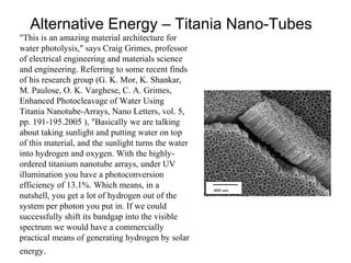 Alternative Energy – Titania Nano-Tubes
"This is an amazing material architecture for
water photolysis," says Craig Grimes, professor
of electrical engineering and materials science
and engineering. Referring to some recent finds
of his research group (G. K. Mor, K. Shankar,
M. Paulose, O. K. Varghese, C. A. Grimes,
Enhanced Photocleavage of Water Using
Titania Nanotube-Arrays, Nano Letters, vol. 5,
pp. 191-195.2005 ), "Basically we are talking
about taking sunlight and putting water on top
of this material, and the sunlight turns the water
into hydrogen and oxygen. With the highly-
ordered titanium nanotube arrays, under UV
illumination you have a photoconversion
efficiency of 13.1%. Which means, in a
nutshell, you get a lot of hydrogen out of the
system per photon you put in. If we could
successfully shift its bandgap into the visible
spectrum we would have a commercially
practical means of generating hydrogen by solar
energy.
 