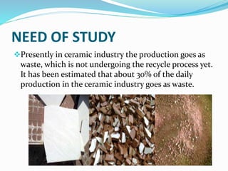 NEED OF STUDY
Presently in ceramic industry the production goes as
waste, which is not undergoing the recycle process yet.
It has been estimated that about 30% of the daily
production in the ceramic industry goes as waste.
 