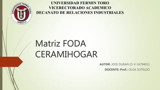 Matriz FODA
CERAMIHOGAR
AUTOR: JOSE DURAN CI: V-16794011
DOCENTE: Prof.: OLGA SOTELDO
UNIVERSIDAD FERMIN TORO
VICERECTORADO ACADEMICO
DECANATO DE RELACIONES INDUSTRIALES
 