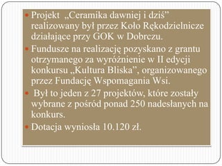  Projekt „Ceramika dawniej i dziś”
realizowany był przez Koło Rękodzielnicze
działające przy GOK w Dobrczu.
 Fundusze na...