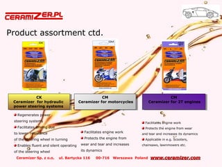 Ceramizer Sp. z o.o. ul. Bartycka 116 00-716 Warszawa Poland www.ceramizer.comwww.ceramizer.com
Product assortment ctd.
CM
Ceramizer for motorcycles
CM
Ceramizer for motorcycles
Facilitates engine work
Protects the engine from
wear and tear and increases
its dynamics
Regenerates power
steering systems
Facilitates driving due
to lower resistance
of the steering wheel in turning
Enables fluent and silent operating
of the steering wheel
CM
Ceramizer for 2T engines
CM
Ceramizer for 2T engines
Facilitates engine work
Protects the engine from wear
and tear and increases its dynamics
Applicable in e.g. Scooters,
chainsaws, lawnmowers etc.
CK
Ceramizer for hydraulic
power steering systems
CK
Ceramizer for hydraulic
power steering systems
 