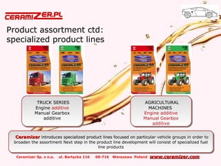Ceramizer Sp. z o.o. ul. Bartycka 116 00-716 Warszawa Poland www.ceramizer.comwww.ceramizer.com
Product assortment ctd:
specialized product lines
TRUCK SERIESTRUCK SERIES
Engine additive
Manual Gearbox
additive
TRUCK SERIESTRUCK SERIES
Engine additive
Manual Gearbox
additive
AGRICULTURALAGRICULTURAL
MACHINESMACHINES
Engine additive
Manual Gearbox
additive
AGRICULTURALAGRICULTURAL
MACHINESMACHINES
Engine additive
Manual Gearbox
additive
CeramizerCeramizer introduces specialized product lines focused on particulintroduces specialized product lines focused on particular vehicle groups in order to
broaden the assortment Next step in the product line development will consist of specialized fuel
line products
CeramizerCeramizer introduces specialized product lines focused on particulintroduces specialized product lines focused on particular vehicle groups in order to
broaden the assortment Next step in the product line development will consist of specialized fuel
line products
 