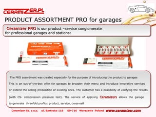 Ceramizer Sp. z o.o. ul. Bartycka 116 00-716 Warszawa Poland www.ceramizer.comwww.ceramizer.com
PRODUCT ASSORTMENT PRO for garages
The PRO assortment was created especially for the purpose of introducing the product to garages
This is an out-of-the-box offer for garages to broaden their menu and introduce innovative services
or extend the selling proposition of existing ones. The customer has a possibility of verifying the results
(with CS- compression pressure test). The service of applying CeramizersCeramizers allows the garage
to generate threefold profits: product, service, cross-sell
The PRO assortment was created especially for the purpose of introducing the product to garages
This is an out-of-the-box offer for garages to broaden their menu and introduce innovative services
or extend the selling proposition of existing ones. The customer has a possibility of verifying the results
(with CS- compression pressure test). The service of applying CeramizersCeramizers allows the garage
to generate threefold profits: product, service, cross-sell
Ceramizer PROCeramizer PRO is our product –service conglomerateis our product –service conglomerate
for professional garages and stations:for professional garages and stations:
Ceramizer PROCeramizer PRO is our product –service conglomerateis our product –service conglomerate
for professional garages and stations:for professional garages and stations:
 