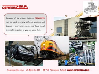 Ceramizer Sp. z o.o. ul. Bartycka 116 00-716 Warszawa Poland www.ceramizer.comwww.ceramizer.com
Because of its unique features CERAMIZERCERAMIZER
can be used in many different engines and
devices – everywhere where you have metal
to metal interaction or you are using fuel.
 