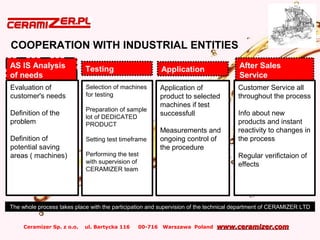 Ceramizer Sp. z o.o. ul. Bartycka 116 00-716 Warszawa Poland www.ceramizer.comwww.ceramizer.com
COOPERATION WITH INDUSTRIAL ENTITIES
AS IS Analysis
of needs
Testing Application After Sales
Service
Evaluation of
customer's needs
Definition of the
problem
Definition of
potential saving
areas ( machines)
Selection of machines
for testing
Preparation of sample
lot of DEDICATED
PRODUCT
Setting test timeframe
Performing the test
with supervision of
CERAMIZER team
Application of
product to selected
machines if test
successfull
Measurements and
ongoing control of
the procedure
Customer Service all
throughout the process
Info about new
products and instant
reactivity to changes in
the process
Regular verifictaion of
effects
The whole process takes place with the participation and supervision of the technical department of CERAMIZER LTD
 