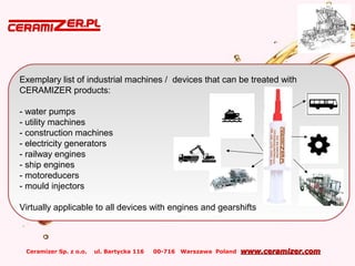 Ceramizer Sp. z o.o. ul. Bartycka 116 00-716 Warszawa Poland www.ceramizer.comwww.ceramizer.com
Exemplary list of industrial machines / devices that can be treated with
CERAMIZER products:
- water pumps
- utility machines
- construction machines
- electricity generators
- railway engines
- ship engines
- motoreducers
- mould injectors
Virtually applicable to all devices with engines and gearshifts
 