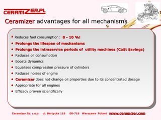 Ceramizer Sp. z o.o. ul. Bartycka 116 00-716 Warszawa Poland www.ceramizer.comwww.ceramizer.com
CeramizerCeramizer advantages for all mechanisms
Reduces fuel consumption: 8 - 10 %!8 - 10 %!
Prolongs the lifespan of mechanismsProlongs the lifespan of mechanisms
Prolongs the intraservice periods of utility machines (Co$t $avings)Prolongs the intraservice periods of utility machines (Co$t $avings)
Reduces oil consumption
Boosts dynamics
Equalises compression pressure of cylinders
Reduces noises of engine
CeramizerCeramizer does not change oil properties due to its concentrated dosage
Appropriate for all engines
Efficacy proven scientifically
Reduces fuel consumption: 8 - 10 %!8 - 10 %!
Prolongs the lifespan of mechanismsProlongs the lifespan of mechanisms
Prolongs the intraservice periods of utility machines (Co$t $avings)Prolongs the intraservice periods of utility machines (Co$t $avings)
Reduces oil consumption
Boosts dynamics
Equalises compression pressure of cylinders
Reduces noises of engine
CeramizerCeramizer does not change oil properties due to its concentrated dosage
Appropriate for all engines
Efficacy proven scientifically
 