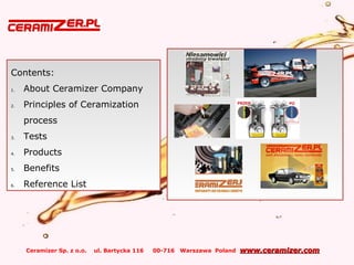 Ceramizer Sp. z o.o. ul. Bartycka 116 00-716 Warszawa Poland www.ceramizer.comwww.ceramizer.com
Contents:
1. About Ceramizer Company
2. Principles of Ceramization
process
3. Tests
4. Products
5. Benefits
6. Reference List
 