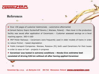 Ceramizer Sp. z o.o. ul. Bartycka 116 00-716 Warszawa Poland www.ceramizer.comwww.ceramizer.com
Over 150 pages of customer testimonials – automotive aftermarket
Cement factory Sopro Dyckerhoff Nowiny ( Warsaw, Poland) – Main lever in the production
facility was saved after application of Ceramizers – Customer assessed savings on a level
reaching approx. 300 K USD
PKP Polish Railways - Ceramizers were frequently used in older models of trains in order
to reduce friction – based degradation
Public transport Companies: Warsaw, Rzeszow (PL) both used Ceramizers for their buses
in order to save on fuel – projects in progress
Ceramizer was tested in extreme conditions – Honda Civic extreme test
consisted of driving 526 km without oil after having applied Ceramizer
Over 150 pages of customer testimonials – automotive aftermarket
Cement factory Sopro Dyckerhoff Nowiny ( Warsaw, Poland) – Main lever in the production
facility was saved after application of Ceramizers – Customer assessed savings on a level
reaching approx. 300 K USD
PKP Polish Railways - Ceramizers were frequently used in older models of trains in order
to reduce friction – based degradation
Public transport Companies: Warsaw, Rzeszow (PL) both used Ceramizers for their buses
in order to save on fuel – projects in progress
Ceramizer was tested in extreme conditions – Honda Civic extreme test
consisted of driving 526 km without oil after having applied Ceramizer
References
 