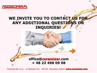 Ceramizer Sp. z o.o. ul. Bartycka 116 00-716 Warszawa Poland www.ceramizer.comwww.ceramizer.com
WE INVITE YOU TO CONTACT US FORWE INVITE YOU TO CONTACT US FOR
ANY ADDITIONAL QUESTIONS ORANY ADDITIONAL QUESTIONS OR
INQUIRIES!INQUIRIES!
office@office@ceramizerceramizer.com.com
+ 48 22 498 09+ 48 22 498 09 0808
 
