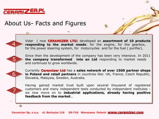 Ceramizer Sp. z o.o. ul. Bartycka 116 00-716 Warszawa Poland www.ceramizer.comwww.ceramizer.com
About Us- Facts and Figures
Vidar ( now CERAMIZER LTDCERAMIZER LTD) developed an assortment of 10 productsassortment of 10 products
responding to the market needsresponding to the market needs: for the engine, for the gearbox,
for the power steering system, for motorcycles and for the fuel ( purifier).
Since then the development of the company has been very intensive. In 2011
the company transformed into an Ltdthe company transformed into an Ltd responding to market needs
and continues to grow worldwide.
Currently Ceramizer LtdCeramizer Ltd has a sales network of over 1500 partner shopssales network of over 1500 partner shops
in Poland and retail partnersin Poland and retail partners in countries like: UK, France, Czech Republic,
Slovakia, Malaysia, Sweden, Australia.
Having gained market trust built upon several thousand of registered
customers and many independent tests conducted by independent institutes -
we now move on to industrial applications, already having positiveindustrial applications, already having positive
feedback from the marketfeedback from the market……
Vidar ( now CERAMIZER LTDCERAMIZER LTD) developed an assortment of 10 productsassortment of 10 products
responding to the market needsresponding to the market needs: for the engine, for the gearbox,
for the power steering system, for motorcycles and for the fuel ( purifier).
Since then the development of the company has been very intensive. In 2011
the company transformed into an Ltdthe company transformed into an Ltd responding to market needs
and continues to grow worldwide.
Currently Ceramizer LtdCeramizer Ltd has a sales network of over 1500 partner shopssales network of over 1500 partner shops
in Poland and retail partnersin Poland and retail partners in countries like: UK, France, Czech Republic,
Slovakia, Malaysia, Sweden, Australia.
Having gained market trust built upon several thousand of registered
customers and many independent tests conducted by independent institutes -
we now move on to industrial applications, already having positiveindustrial applications, already having positive
feedback from the marketfeedback from the market……
44
55
66
77
 