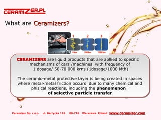Ceramizer Sp. z o.o. ul. Bartycka 116 00-716 Warszawa Poland www.ceramizer.comwww.ceramizer.com
What are Ceramizers?Ceramizers?
CERAMIZERSCERAMIZERS are liquid products that are apllied to specific
mechanisms of cars /machines with frequency of
1 dosage/ 50-70 000 kms (1dosage/1000 Mth)
The ceramic-metal protective layer is being created in spaces
where metal-metal friction occurs due to many chemical and
phisical reactions, including the phenomenon
of selective particle transfer
CERAMIZERSCERAMIZERS are liquid products that are apllied to specific
mechanisms of cars /machines with frequency of
1 dosage/ 50-70 000 kms (1dosage/1000 Mth)
The ceramic-metal protective layer is being created in spaces
where metal-metal friction occurs due to many chemical and
phisical reactions, including the phenomenon
of selective particle transfer
 