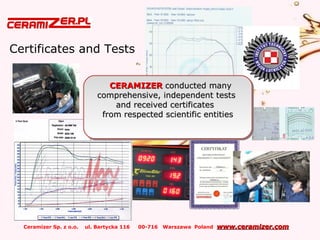 Ceramizer Sp. z o.o. ul. Bartycka 116 00-716 Warszawa Poland www.ceramizer.comwww.ceramizer.com
Certificates and Tests
CERAMIZERCERAMIZER conducted manyconducted many
comprehensive, independent testscomprehensive, independent tests
and received certificatesand received certificates
from respected scientific entitiesfrom respected scientific entities
CERAMIZERCERAMIZER conducted manyconducted many
comprehensive, independent testscomprehensive, independent tests
and received certificatesand received certificates
from respected scientific entitiesfrom respected scientific entities
 