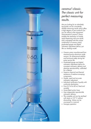 ceramus®-classic.
The classic unit for
perfect measuring
results.
Are you looking for an absolutely
top-quality unit for consistently
reliable measuring results which offers
a high degree of user-comfort? Can
you do without a few equipment
characteristics? ceramus® -classic
enables the realisation of simple,
rapid dispensing with sure results
and is equipped with the unique
combination of ceramic piston,
graduated gauge and digital
volumetric adjustment device, just
like our leading model.

n Ceramic piston manufactured from
    maximum-purity aluminium oxide
    ceramic, for dimensional stability
    and functional safety during the
    entire service life
n   Graduated gauge and digital
    volumetric adjustment device for
    consistent volumetric delivery and
    absolute reproducibility, calibrated
    for a lifetime
n   Superior chemical and thermal
    resistance of medium-conveying
    components
n   Simple, rapid and accurate
    volumetric adjustment
n   Individual certificate of quality with
    conformity declaration
n   From 0.2 ml to 60 ml, fixed and
    variable
n   Screw-fitted suction hose
n   User-independent reproducible
    volumetric delivery
n   The complete unit can be sterilised
    with steam at 121° C without
    dismantling. Valves can be
    unscrewed in a second
n   Sure-grip operation
 