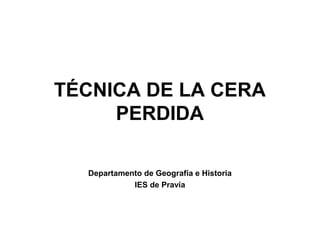 TÉCNICA DE LA CERA
     PERDIDA

  Departamento de Geografía e Historia
            IES de Pravia
 