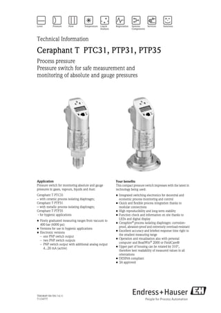 TI00384P/00/EN/14.11
71154777
Technical Information
Ceraphant T PTC31, PTP31, PTP35
Process pressure
Pressure switch for safe measurement and
monitoring of absolute and gauge pressures
Application
Pressure switch for monitoring absolute and gauge
pressures in gases, vapours, liquids and dust:
Ceraphant T PTC31
− with ceramic process isolating diaphragm;
Ceraphant T PTP31
− with metallic process isolating diaphragm;
Ceraphant T PTP35
- for hygienic applications
• Finely graduated measuring ranges from vacuum to
400 bar (6000 psi)
• Versions for use in hygienic applications
• Electronic versions
– one PNP switch output
– two PNP switch outputs
– PNP switch output with additional analog output
4...20 mA (active)
Your benefits
This compact pressure switch impresses with the latest in
technology being used:
• Integrated switching electronics for decentral and
economic process monitoring and control
• Quick and flexible process integration thanks to
modular connections
• High reproducibility and long-term stability
• Function check and information on site thanks to
LEDs and digital display
• Ceraphire®
process isolating diaphragm: corrosion-
proof, abrasion-proof and extremely overload-resistant
• Excellent accuracy and briefest response time right to
the smallest measuring range
• Operation and visualisation also with personal
computer and ReadWin®
2000 or FieldCare®
• Upper part of housing can be rotated by 310°,
therefore best readability of measured values in all
orientations
• DESINA compliant
• 3A approved
 