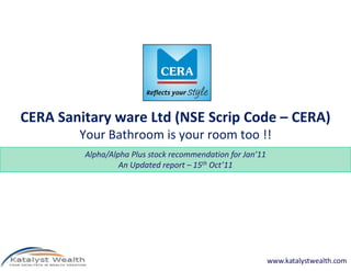CERA Sanitary ware Ltd (NSE Scrip Code – CERA)
        Your Bathroom is your room too !!
         Alpha/Alpha Plus stock recommendation for Jan’11
                  An Updated report – 15th Oct’11




                                                            www.katalystwealth.com
 