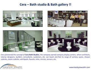 Cera – Bath studio & Bath gallery !!




Cera pioneered the concept of Cera Bath Studios, the company owned company display centers, where architects,
interior designers, builders, consultants, customers, etc. can touch and feel its range of sanitary wares, shower
cubicles, steam cubicles, whirlpools, faucets, sinks, mirrors, sensors, etc.



                                                                                      www.katalystwealth.com
 