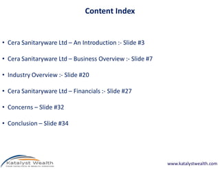 Content Index


• Cera Sanitaryware Ltd – An Introduction :- Slide #3

• Cera Sanitaryware Ltd – Business Overview :- Slide #7

• Industry Overview :- Slide #20

• Cera Sanitaryware Ltd – Financials :- Slide #27

• Concerns – Slide #32

• Conclusion – Slide #34




                                                          www.katalystwealth.com
 