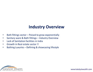 Industry Overview
•   Bath fittings sector – Poised to grow exponentially
•   Sanitary ware & Bath fittings – Industry Overview
•   Lack of Sanitation facilities in India
•   Growth in Real estate sector !!
•   Bathing Luxuries – Defining & showcasing lifestyle




                                                          www.katalystwealth.com
 