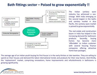 Bath fittings sector – Poised to grow exponentially !!
                                                                                     The Indian sanitary ware
                                                                                     industry has witnessed a sea-
                                                                                     change. With India emerging as
                                                                                     the second largest in the baths
                                                                                     and sanitary market in Asia
                                                                                     Pacific, the sanitary ware market
                                                                                     is poised to grow exponentially.
                                Bathroom
                                Accessories                                          The real estate and construction
                                 Industry                                            boom in India has helped in the
                                                                                     increasing demand for bathroom
                                                                                     products.     Secondly,   buying
                                                                                     homes has become more
                                                                                     ‘affordable’ to Indian customer
                                                                                     with several housing finance
                                                                                     companies offering attractive
                                                                                     home loan packages.

The average age of an Indian youth buying his first house is in the early thirties or late twenties. They are willing to
spend on their houses and demand the latest international trends and products for their new homes. And thirdly,
the ‘replacement’ market, comprising renovations, home improvements and refurbishments in bathrooms is
growing significantly.



                                                                                           www.katalystwealth.com
 