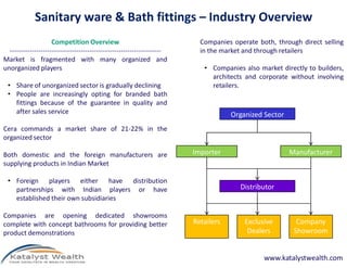 Sanitary ware & Bath fittings – Industry Overview
                     Competition Overview                                  Companies operate both, through direct selling
  --------------------------------------------------------------------     in the market and through retailers
Market is fragmented with many organized and
unorganized players                                                         • Companies also market directly to builders,
                                                                              architects and corporate without involving
 • Share of unorganized sector is gradually declining                         retailers.
 • People are increasingly opting for branded bath
   fittings because of the guarantee in quality and
   after sales service                                                               Organized Sector
Cera commands a market share of 21-22% in the
organized sector

Both domestic and the foreign manufacturers are                          Importer                       Manufacturer
supplying products in Indian Market

 • Foreign players either have distribution
   partnerships with Indian players or have                                            Distributor
   established their own subsidiaries

Companies are opening dedicated showrooms
complete with concept bathrooms for providing better                     Retailers       Exclusive        Company
product demonstrations                                                                    Dealers        Showroom


                                                                                               www.katalystwealth.com
 