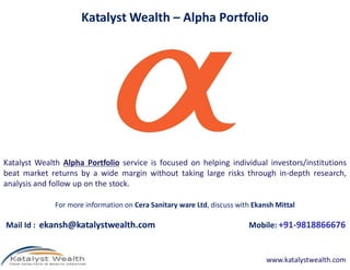 Katalyst Wealth – Alpha Portfolio




Katalyst Wealth Alpha Portfolio service is focused on helping individual investors/institutions
beat market returns by a wide margin without taking large risks through in-depth research,
analysis and follow up on the stock.

              For more information on Cera Sanitary ware Ltd, discuss with Ekansh Mittal

Mail Id : ekansh@katalystwealth.com                                      Mobile: +91-9818866676


                                                                               www.katalystwealth.com
 