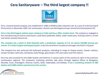 Cera Sanitaryware – The third largest company !!




Cera, a Gujarat-based company, was established in 1980 as Madhusudan Industries Ltd. As a part of restructuring of
the business in November 2002, the sanitaryware division was demerged and was named Cera Sanitaryware Ltd.

Cera is the third largest sanitary ware company in India and has a 20%+ market share. The company is engaged in
the manufacturing of ceramic wash basins, wash basin pedestals, bidets, water closet pans, flushing cisterns, urinals
and similar sanitary fixtures etc.

The company has a plant at Kadi (Gujarat) with a production capacity of 2.2 mn pieces (24,000 tonnes) per
annum. It is India’s largest sanitaryware plant. It also has wind farms located at Jamnagar and Kutch in Gujarat

The company has also ventured into bathroom products, extending its range to shower panels, shower cubicles,
shower temples, bath tubs, whirlpools, bath fittings, glass bowls, PVC seat covers and PVC cisterns.

Cera has also launched its Cera Bath Studios and Galleries in various parts of the country to cater to the premium
sanitaryware segment. The company’s marketing activities take place through regional offices at Bangalore,
Mumbai, Pune, Chandigarh, Chennai, Cochin, Delhi, Hyderabad, and Kolkata; it has a marketing network of 500
dealers and 5,000 retailers spread across the country.


                                                                                         www.katalystwealth.com
 