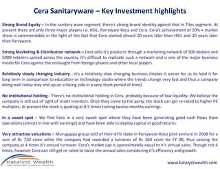 Cera Sanitaryware – Key Investment highlights
Strong Brand Equity – In the sanitary ware segment, there’s strong brand identity against that in Tiles segment. At
present there are only three major players i.e. HSIL, Parryware Roca and Cera. Cera’s achievement of 20% + market
share is commendable in the light of the fact that Cera started almost 20 years later than HSIL and 30 years later
than Parryware.

Strong Marketing & Distribution network – Cera sells it’s products through a marketing network of 500 dealers and
5000 retailers spread across the country. It’s difficult to replicate such a network and is one of the major business
moats for Cera against the onslaught from foreign players and other local players.

Relatively slowly changing industry - It’s a relatively slow changing business (makes it easier for us to hold it for
long term in comparison to education or technology stocks where the trends change very fast and thus a company
doing well today may end up on a losing side in a very short period of time).

No Institutional holding - There’s no institutional holding in Cera, probably because of low liquidity. We believe the
company is still out of sight of smart investors. Once they come to the party, the stock can get re-rated to higher PE
multiples. At present the stock is quoting at 8.5 times trailing twelve months earnings.

In a sweet spot – We find Cera in a very sweet spot where they have been generating good cash flows from
operations (almost in line with earnings) and have been able to deploy capital at good returns.

Very attractive valuations – Murugappa group sold of their 47% stake in Parryware-Roca joint venture in 2008 for a
sum of Rs 720 crore while the company had recorded a turnover of Rs 360 crore for FY 08, thus valuing the
company at 4 times it’s annual turnover. Cera’s market cap is approximately equal to it’s annual sales. Though not 4
times, however Cera can still get re-rated to twice the annual sales considering it’s efficiency and growth.

                                                                                          www.katalystwealth.com
 