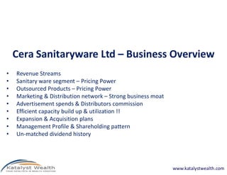 Cera Sanitaryware Ltd – Business Overview
•   Revenue Streams
•   Sanitary ware segment – Pricing Power
•   Outsourced Products – Pricing Power
•   Marketing & Distribution network – Strong business moat
•   Advertisement spends & Distributors commission
•   Efficient capacity build up & utilization !!
•   Expansion & Acquisition plans
•   Management Profile & Shareholding pattern
•   Un-matched dividend history




                                                              www.katalystwealth.com
 