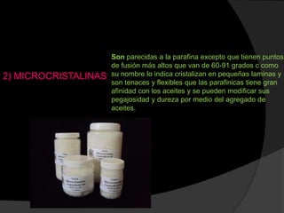 2) MICROCRISTALINAS
Son parecidas a la parafina excepto que tienen puntos
de fusión más altos que van de 60-91 grados c como
su nombre lo indica cristalizan en pequeñas laminas y
son tenaces y flexibles que las parafinicas tiene gran
afinidad con los aceites y se pueden modificar sus
pegajosidad y dureza por medio del agregado de
aceites.
 