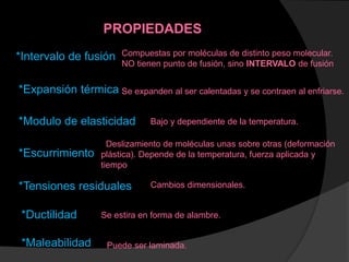 PROPIEDADES
*Intervalo de fusión Compuestas por moléculas de distinto peso molecular.
NO tienen punto de fusión, sino INTERVALO de fusión
*Expansión térmica Se expanden al ser calentadas y se contraen al enfriarse.
*Modulo de elasticidad Bajo y dependiente de la temperatura.
*Escurrimiento
Deslizamiento de moléculas unas sobre otras (deformación
plástica). Depende de la temperatura, fuerza aplicada y
tiempo
*Tensiones residuales Cambios dimensionales.
*Ductilidad Se estira en forma de alambre.
*Maleabilidad Puede ser laminada.
 