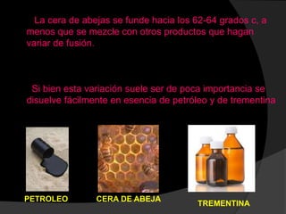 La cera de abejas se funde hacia los 62-64 grados c, a
menos que se mezcle con otros productos que hagan
variar de fusión.
Si bien esta variación suele ser de poca importancia se
disuelve fácilmente en esencia de petróleo y de trementina
TREMENTINA
PETROLEO CERA DE ABEJA
 