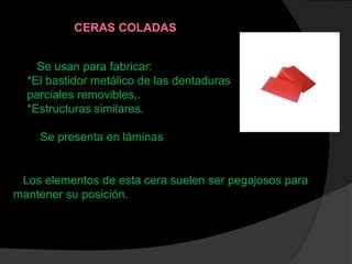 Se usan para fabricar:
*El bastidor metálico de las dentaduras
parciales removibles,.
*Estructuras similares.
Se presenta en láminas
CERAS COLADAS
Los elementos de esta cera suelen ser pegajosos para
mantener su posición.
 