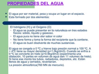 PROPIEDADES DEL AGUA
 El agua por ser material, pesa y ocupa un lugar en el espacio.
 Esta formado por dos elementos:
El hidrógeno (H) y el Oxígeno (O)
– El agua se puede presentar en la naturaleza en tres estados
físicos: sólido, líquido y gaseoso.
– El agua pura no tiene olor sabor ni color
– No tiene forma y toma la forma del recipiente que la contiene.
– El agua es buen disolvente de muchas sustancias.
El agua se congela a 0 ºC y hierve bajo presión normal a 100 ºC. A
+ 4ºC tiene su mayor densidad (p=1,0kg/dm3). Cuando se enfría a
0 ºC se convierte en hielo (p=0.9kg/dm3) (experimenta una
dilatación, 10 partes en volumen de agua dan 11 volumen de hielo).
Si tiene ese monto los tubos, radiadores, depósitos, etc. Están
llenos de agua y cerrados, reventarían.
La presión atmosférica(760 MN de mercurio).
 