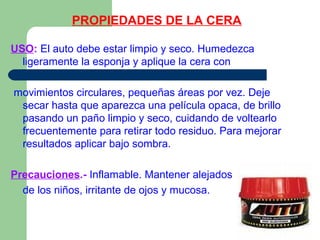 PROPIEDADES DE LA CERA
USO: El auto debe estar limpio y seco. Humedezca
ligeramente la esponja y aplique la cera con
movimientos circulares, pequeñas áreas por vez. Deje
secar hasta que aparezca una película opaca, de brillo
pasando un paño limpio y seco, cuidando de voltearlo
frecuentemente para retirar todo residuo. Para mejorar
resultados aplicar bajo sombra.
Precauciones.- Inflamable. Mantener alejados
de los niños, irritante de ojos y mucosa.
 
