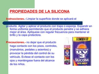 PROPIEDADES DE LA SILICONA
Instrucciones.- Limpiar la superficie donde se aplicará el
producto. Agitar y aplicar el producto con trapo o esponja. Expandir en
forma uniforme permitiendo que el producto penetre y se adhiera
mejor al área. Aplíquese con regular frecuencia para mantener el
brillo y la capa protectora.
Precauciones.- no dejar que el producto
haga contacto con los pisos, controles,
(manubrios, pedales y asientos) y
provocar la pérdida del control de su
vehículo. Evítese el contacto con los
ojos y manténgase fuera del alcance
de los niños.
 