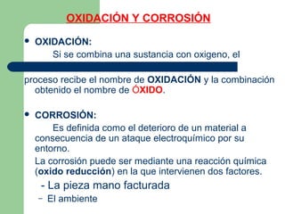 OXIDACIÓN Y CORROSIÓN
 OXIDACIÓN:
Si se combina una sustancia con oxigeno, el
proceso recibe el nombre de OXIDACIÓN y la combinación
obtenido el nombre de ÓXIDO.
 CORROSIÓN:
Es definida como el deterioro de un material a
consecuencia de un ataque electroquímico por su
entorno.
La corrosión puede ser mediante una reacción química
(oxido reducción) en la que intervienen dos factores.
- La pieza mano facturada
– El ambiente
 
