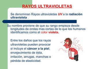RAYOS ULTRAVIOLETAS
Se denominan Rayos ultravioletas UV a la radiación
ultravioleta .
Su nombre proviene de que su rango empieza desde
longitudes de ondas mas cortas de lo que los humanos
identificamos como el color violeta.
Entre los daños que los rayos
ultravioletas pueden provocar
si incluye el cáncer a la piel,
envejecimiento de ésta,
irritación, arrugas, manchas o
pérdida de elasticidad.
 