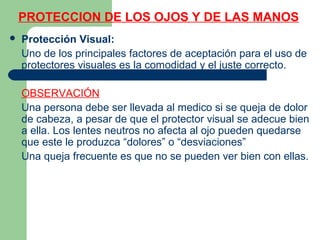 PROTECCION DE LOS OJOS Y DE LAS MANOS
 Protección Visual:
Uno de los principales factores de aceptación para el uso de
protectores visuales es la comodidad y el juste correcto.
OBSERVACIÓN
Una persona debe ser llevada al medico si se queja de dolor
de cabeza, a pesar de que el protector visual se adecue bien
a ella. Los lentes neutros no afecta al ojo pueden quedarse
que este le produzca “dolores” o “desviaciones”
Una queja frecuente es que no se pueden ver bien con ellas.
 