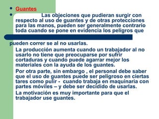 Guantes
 Las objeciones que pudieran surgir con
respecto al uso de guantes y de otras protecciones
para las manos, pueden ser generalmente contrario
toda cuando se pone en evidencia los peligros que
pueden correr se al no usarlas.
La producción aumenta cuando un trabajador al no
usarlo no tiene que preocuparse por sufrir
cortaduras y cuando puede agarrar mejor los
materiales con la ayuda de los guantes.
Por otra parte, sin embargo , el personal debe saber
que el uso de guantes puede ser peligroso en ciertas
tares como pulir - cuando trabaja en maquinaria con
partes móviles – y debe ser decidido de usarlas.
La motivación es muy importante para que el
trabajador use guantes.
 