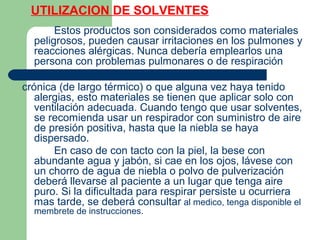 UTILIZACION DE SOLVENTES
Estos productos son considerados como materiales
peligrosos, pueden causar irritaciones en los pulmones y
reacciones alérgicas. Nunca debería emplearlos una
persona con problemas pulmonares o de respiración
crónica (de largo térmico) o que alguna vez haya tenido
alergias, esto materiales se tienen que aplicar solo con
ventilación adecuada. Cuando tengo que usar solventes,
se recomienda usar un respirador con suministro de aire
de presión positiva, hasta que la niebla se haya
dispersado.
En caso de con tacto con la piel, la bese con
abundante agua y jabón, si cae en los ojos, lávese con
un chorro de agua de niebla o polvo de pulverización
deberá llevarse al paciente a un lugar que tenga aire
puro. Si la dificultada para respirar persiste u ocurriera
mas tarde, se deberá consultar al medico, tenga disponible el
membrete de instrucciones.
 