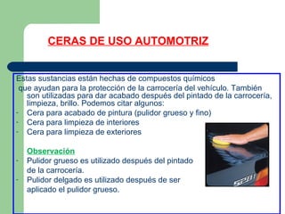 CERAS DE USO AUTOMOTRIZ
Estas sustancias están hechas de compuestos químicos
que ayudan para la protección de la carrocería del vehículo. También
son utilizadas para dar acabado después del pintado de la carrocería,
limpieza, brillo. Podemos citar algunos:
- Cera para acabado de pintura (pulidor grueso y fino)
- Cera para limpieza de interiores
- Cera para limpieza de exteriores
Observación
- Pulidor grueso es utilizado después del pintado
de la carrocería.
- Pulidor delgado es utilizado después de ser
aplicado el pulidor grueso.
 