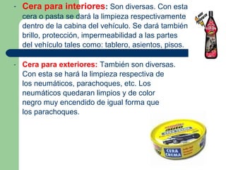- Cera para interiores: Son diversas. Con esta
cera o pasta se dará la limpieza respectivamente
dentro de la cabina del vehículo. Se dará también
brillo, protección, impermeabilidad a las partes
del vehículo tales como: tablero, asientos, pisos.
- Cera para exteriores: También son diversas.
Con esta se hará la limpieza respectiva de
los neumáticos, parachoques, etc. Los
neumáticos quedaran limpios y de color
negro muy encendido de igual forma que
los parachoques.
 