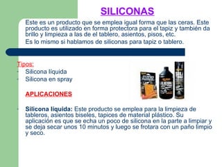 SILICONAS
Este es un producto que se emplea igual forma que las ceras. Este
producto es utilizado en forma protectora para el tapiz y también da
brillo y limpieza a las de el tablero, asientos, pisos, etc.
Es lo mismo si hablamos de siliconas para tapiz o tablero.
Tipos:
- Silicona líquida
- Silicona en spray
APLICACIONES
- Silicona líquida: Este producto se emplea para la limpieza de
tableros, asientos biseles, tapices de material plástico. Su
aplicación es que se echa un poco de silicona en la parte a limpiar y
se deja secar unos 10 minutos y luego se frotara con un paño limpio
y seco.
 