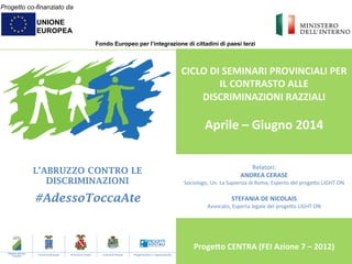 Progetto co-finanziato da
UNIONE
EUROPEA
Fondo Europeo per l’integrazione di cittadini di paesi terzi
L’ABRUZZO CONTRO LE
DISCRIMINAZIONI
#AdessoToccaAte
	
  
CICLO	
  DI	
  SEMINARI	
  PROVINCIALI	
  PER	
  
IL	
  CONTRASTO	
  ALLE	
  
DISCRIMINAZIONI	
  RAZZIALI	
  
	
  
Aprile	
  –	
  Giugno	
  2014	
  
	
  
	
  
	
  
	
  
	
  
	
  
	
  
	
  
	
  
Proge@o	
  CENTRA	
  (FEI	
  Azione	
  7	
  –	
  2012)	
  
	
  
Regione Abruzzo
- Capofila -
Provincia dell’Aquila Provincia di Teramo Comune di Pescara Progetti Sociali s.r.l. Impresa Sociale
Relatori:	
  
ANDREA	
  CERASE	
  
Sociologo,	
  Un.	
  La	
  Sapienza	
  di	
  Roma,	
  Esperto	
  del	
  proge9o	
  LIGHT	
  ON	
  
	
  
STEFANIA	
  DE	
  NICOLAIS	
  
Avvocato,	
  Esperta	
  legale	
  del	
  proge9o	
  LIGHT	
  ON	
  
 